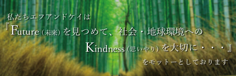 私たちエフアンドケイは「Future(未来)を見つめて、社会・地球環境へのKindness（思いやり）を大切に・・・」をモットーとしております